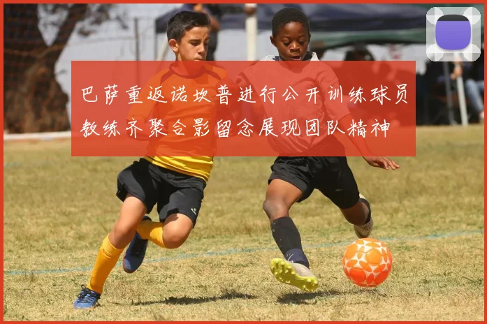 巴萨重返诺坎普进行公开训练球员教练齐聚合影留念展现团队精神