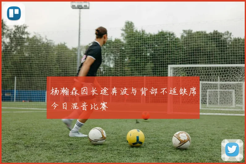 杨瀚森因长途奔波与背部不适缺席今日混音比赛