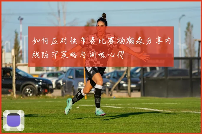 如何应对快节奏比赛杨瀚森分享内线防守策略与训练心得