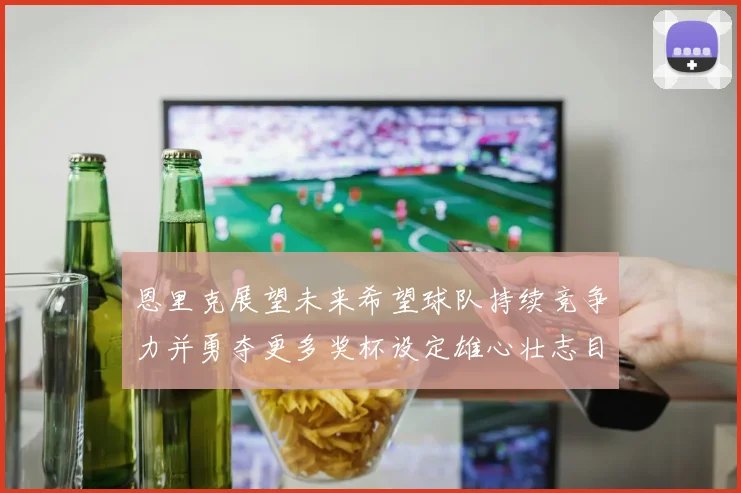 恩里克展望未来希望球队持续竞争力并勇夺更多奖杯设定雄心壮志目标
