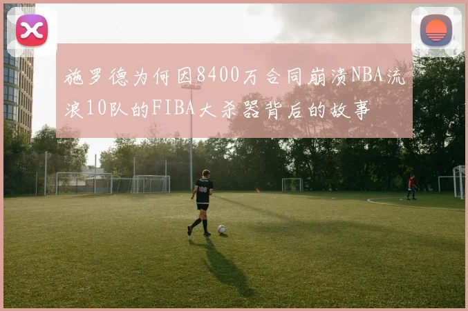 施罗德为何因8400万合同崩溃NBA流浪10队的FIBA大杀器背后的故事