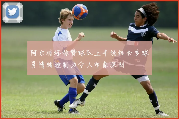 阿尔特塔称赞球队上半场机会多球员情绪控制力令人印象深刻