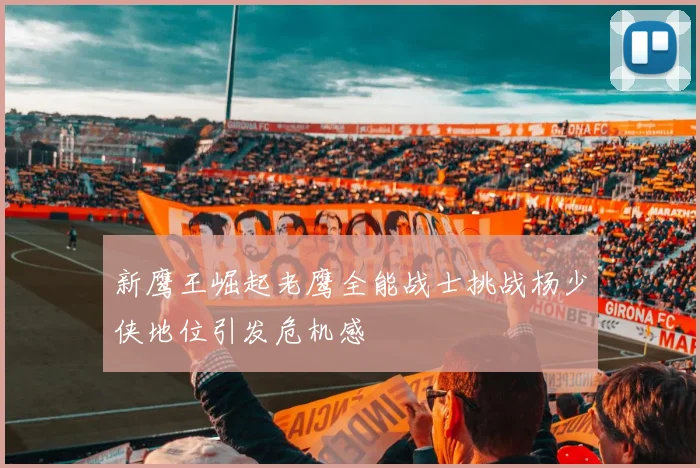 新鹰王崛起老鹰全能战士挑战杨少侠地位引发危机感