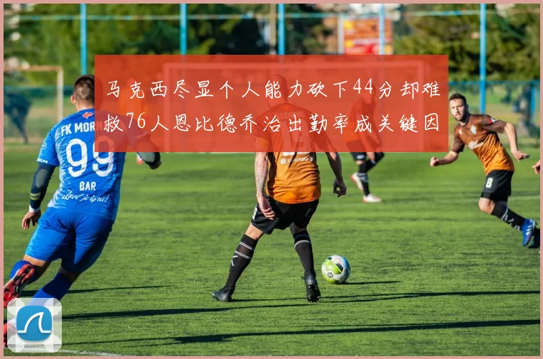 马克西尽显个人能力砍下44分却难救76人恩比德乔治出勤率成关键因素