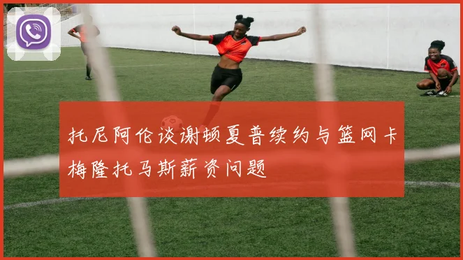 托尼阿伦谈谢顿夏普续约与篮网卡梅隆托马斯薪资问题