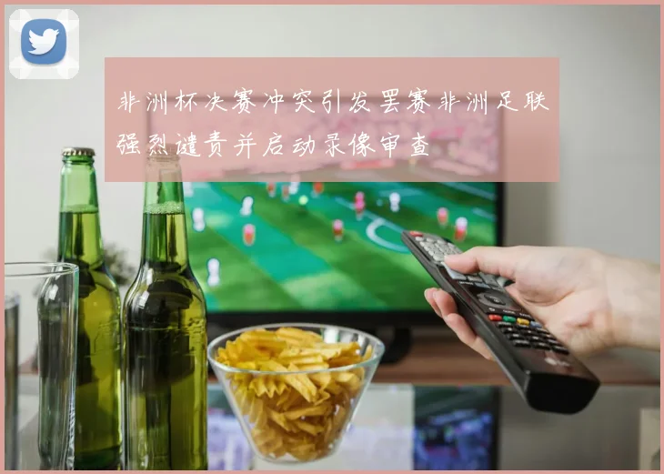 非洲杯决赛冲突引发罢赛非洲足联强烈谴责并启动录像审查