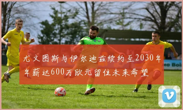 尤文图斯与伊尔迪兹续约至2030年年薪达600万欧元留住未来希望