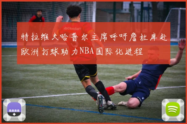 特拉维夫哈普尔主席呼吁詹杜库赴欧洲打球助力NBA国际化进程