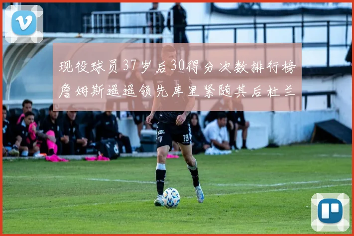 现役球员37岁后30得分次数排行榜詹姆斯遥遥领先库里紧随其后杜兰特位列第三