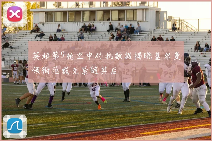 英超第9轮空中对抗数据揭晓基尔曼领衔范戴克紧随其后