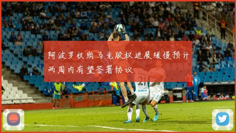 阿波罗收购马竞股权进展缓慢预计两周内有望签署协议