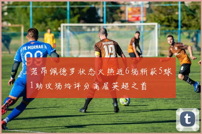 若昂佩德罗状态火热近6场斩获5球1助攻场均评分高居英超之首