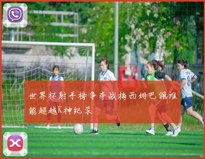 世界杯射手榜争夺战梅西姆巴佩谁能超越K神纪录