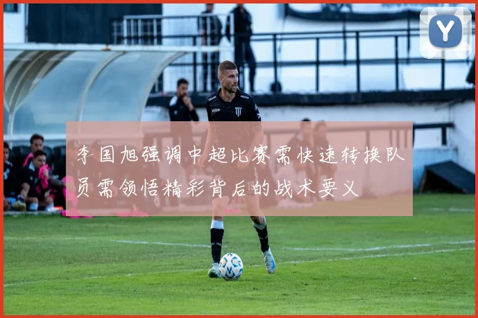 李国旭强调中超比赛需快速转换队员需领悟精彩背后的战术要义