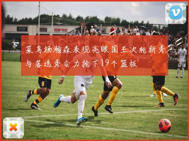 菜鸟杨瀚森表现亮眼国王次轮新秀与落选秀合力抢下19个篮板