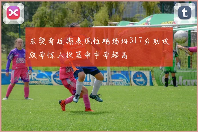 东契奇近期表现惊艳场均317分助攻效率惊人投篮命中率超高