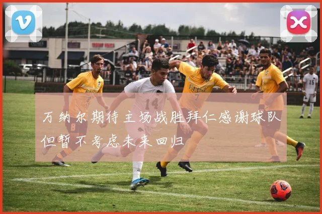 万纳尔期待主场战胜拜仁感谢球队但暂不考虑未来回归
