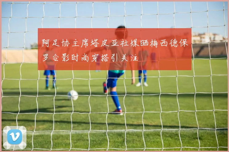 阿足协主席塔皮亚社媒晒梅西德保罗合影时尚穿搭引关注