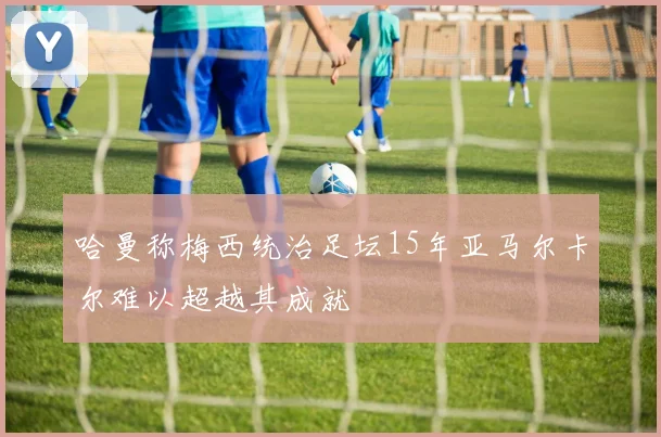 哈曼称梅西统治足坛15年亚马尔卡尔难以超越其成就