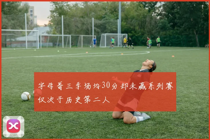 字母哥三季场均30分却未赢系列赛仅次于历史第二人