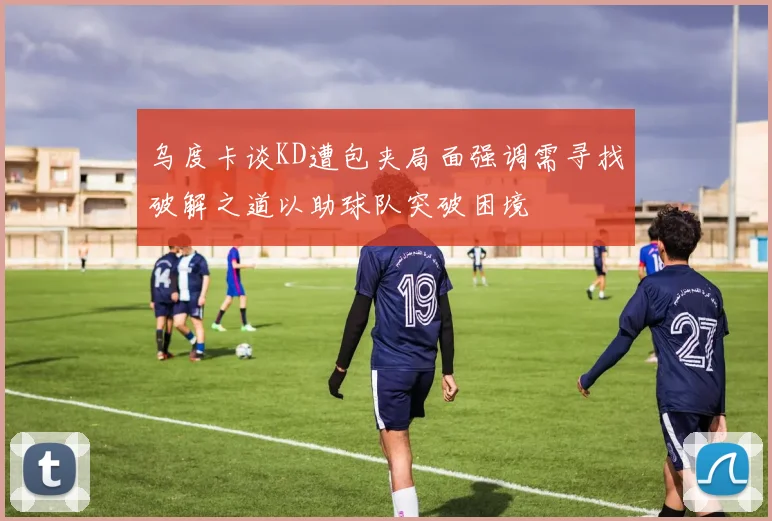 乌度卡谈KD遭包夹局面强调需寻找破解之道以助球队突破困境