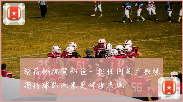 胡荷韬祝贺邵佳一担任国足主教练期待球队未来更辉煌表现