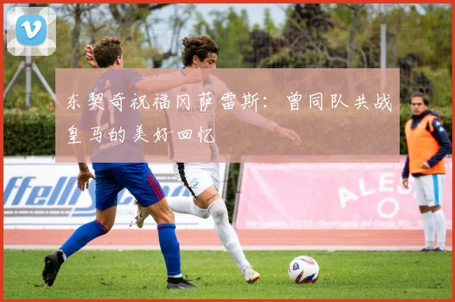 东契奇祝福冈萨雷斯：曾同队共战皇马的美好回忆