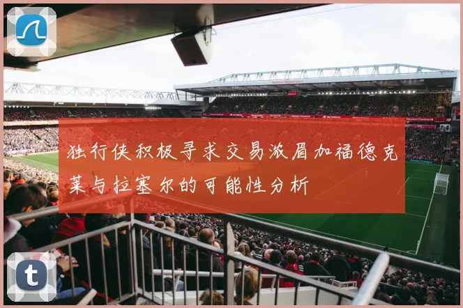 独行侠积极寻求交易浓眉加福德克莱与拉塞尔的可能性分析
