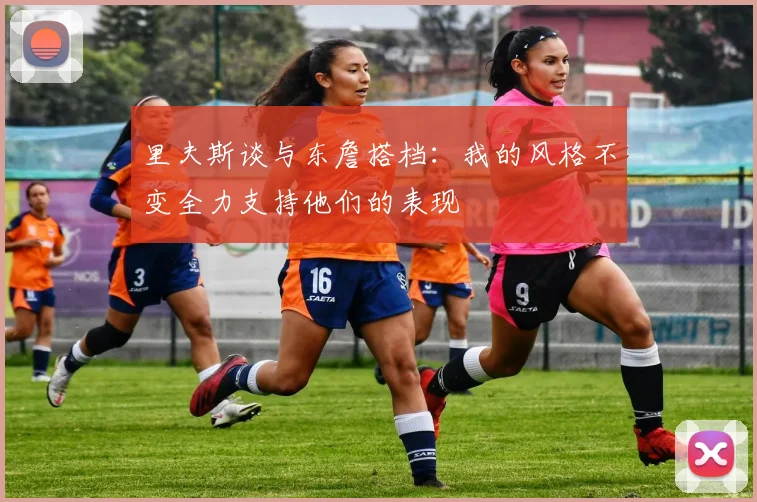 里夫斯谈与东詹搭档：我的风格不变全力支持他们的表现