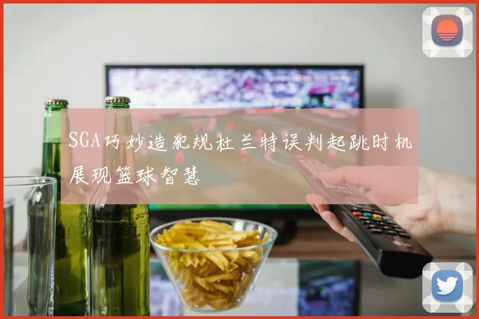 SGA巧妙造犯规杜兰特误判起跳时机展现篮球智慧