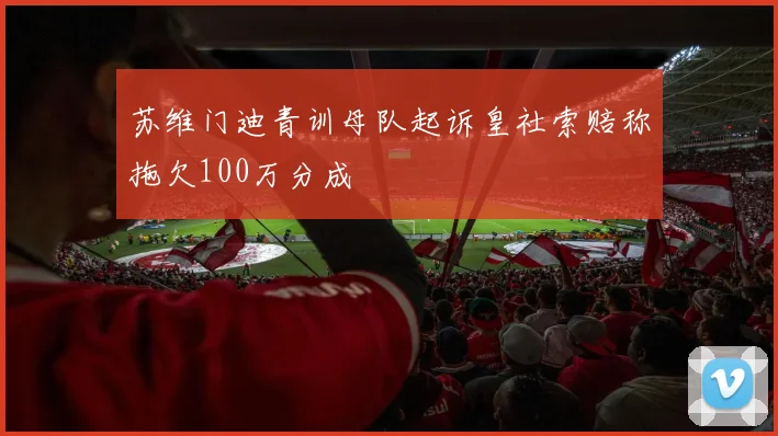 苏维门迪青训母队起诉皇社索赔称拖欠100万分成