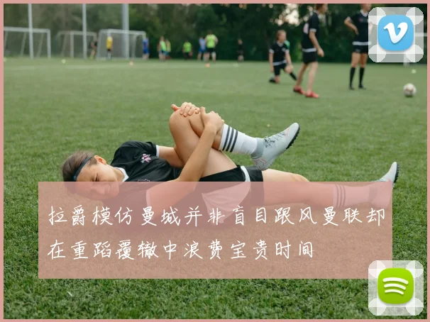 拉爵模仿曼城并非盲目跟风曼联却在重蹈覆辙中浪费宝贵时间