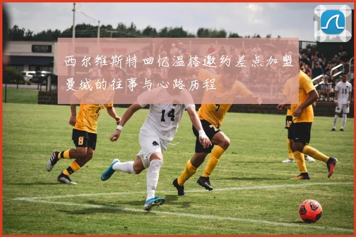 西尔维斯特回忆温格邀约差点加盟曼城的往事与心路历程