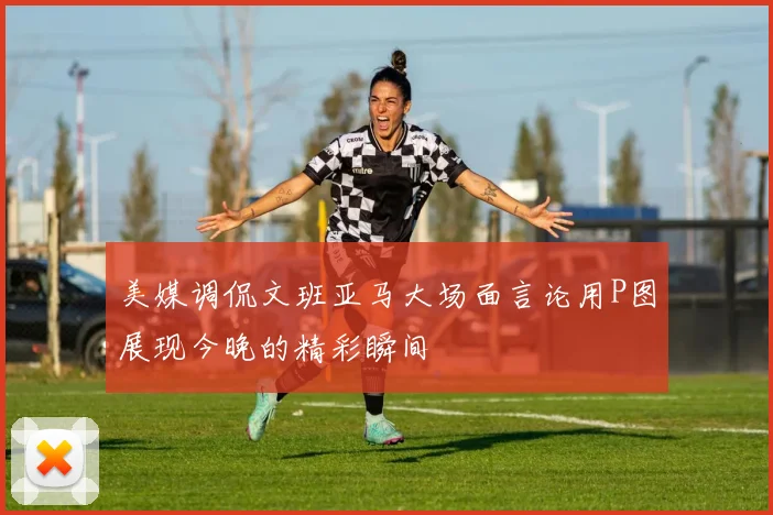 美媒调侃文班亚马大场面言论用P图展现今晚的精彩瞬间