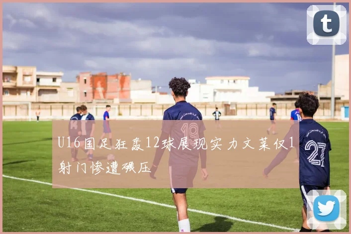 U16国足狂轰12球展现实力文莱仅1射门惨遭碾压