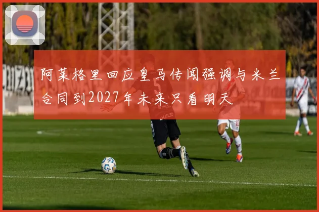 阿莱格里回应皇马传闻强调与米兰合同到2027年未来只看明天