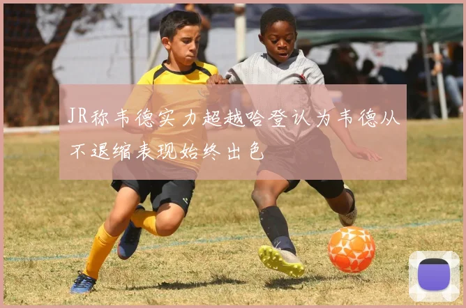 JR称韦德实力超越哈登认为韦德从不退缩表现始终出色