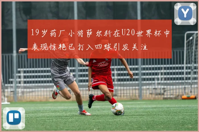 19岁药厂小将萨尔科在U20世界杯中表现惊艳已打入四球引发关注