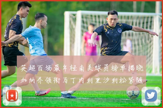 英超百场最年轻南美球员榜单揭晓加纳乔领衔马丁内利里沙利松紧随其后