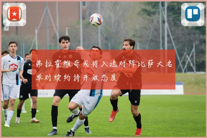 弗拉霍维奇或将入选对阵比萨大名单对续约持开放态度